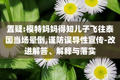 置疑:模特媽媽得知兒子飛往泰國(guó)當(dāng)場(chǎng)暈倒,謹(jǐn)防誤導(dǎo)性宣傳-改進(jìn)解答、解釋與落實(shí)