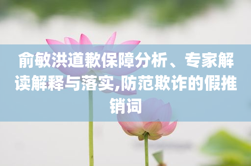 俞敏洪道歉保障分析、專家解讀解釋與落實(shí),防范欺詐的假推銷詞