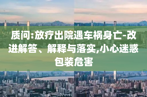 質(zhì)問(wèn):放療出院遇車禍身亡-改進(jìn)解答、解釋與落實(shí),小心迷惑包裝危害