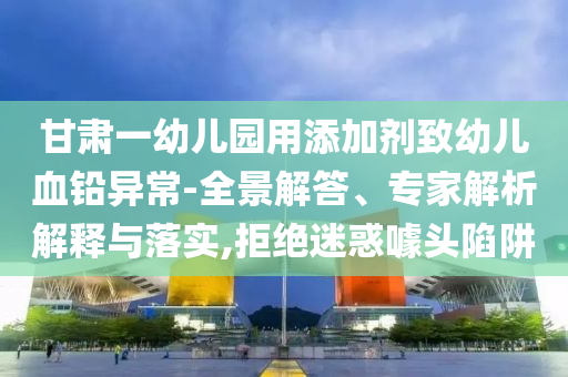 甘肅一幼兒園用添加劑致幼兒血鉛異常-全景解答、專家解析解釋與落實(shí),拒絕迷惑噱頭陷阱