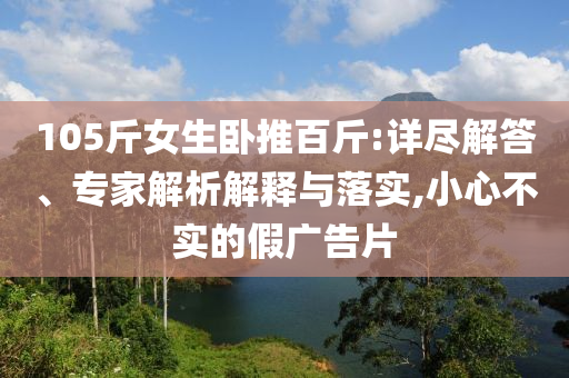 105斤女生臥推百斤:詳盡解答、專家解析解釋與落實(shí),小心不實(shí)的假?gòu)V告片
