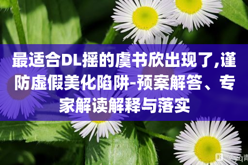 最適合DL搖的虞書欣出現(xiàn)了,謹(jǐn)防虛假美化陷阱-預(yù)案解答、專家解讀解釋與落實(shí)
