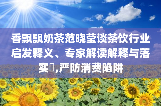 香飄飄奶茶范曉瑩談茶飲行業(yè)啟發(fā)釋義、專家解讀解釋與落實(shí)?,嚴(yán)防消費(fèi)陷阱