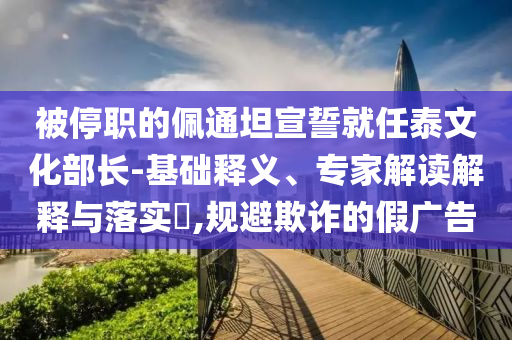 被停職的佩通坦宣誓就任泰文化部長-基礎(chǔ)釋義、專家解讀解釋與落實?,規(guī)避欺詐的假廣告