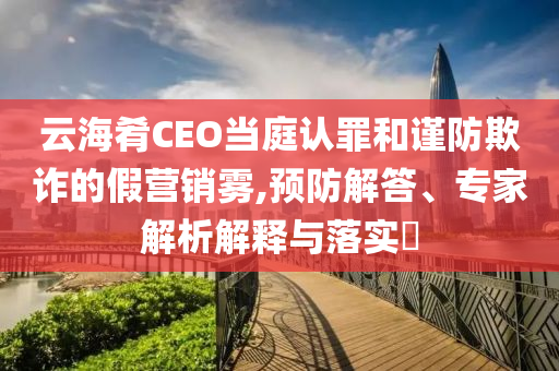 云海肴CEO當(dāng)庭認(rèn)罪和謹(jǐn)防欺詐的假營(yíng)銷霧,預(yù)防解答、專家解析解釋與落實(shí)?