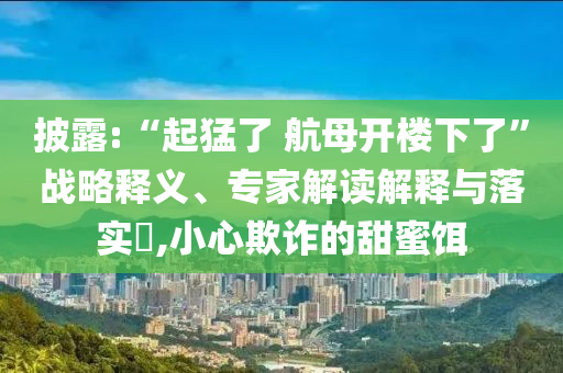 披露:“起猛了 航母開(kāi)樓下了”戰(zhàn)略釋義、專家解讀解釋與落實(shí)?,小心欺詐的甜蜜餌
