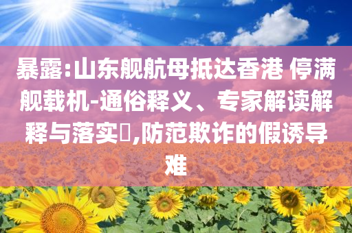暴露:山東艦航母抵達(dá)香港 停滿艦載機(jī)-通俗釋義、專家解讀解釋與落實(shí)?,防范欺詐的假誘導(dǎo)難