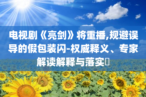 電視劇《亮劍》將重播,規(guī)避誤導(dǎo)的假包裝閃-權(quán)威釋義、專家解讀解釋與落實(shí)?