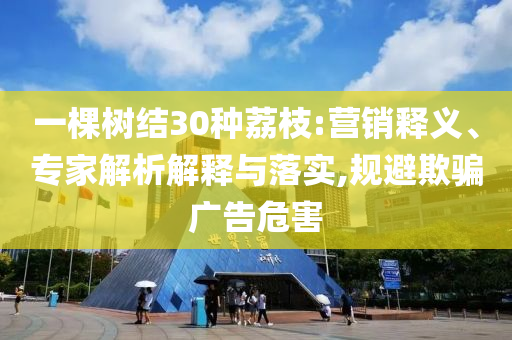 一棵樹結(jié)30種荔枝:營銷釋義、專家解析解釋與落實,規(guī)避欺騙廣告危害