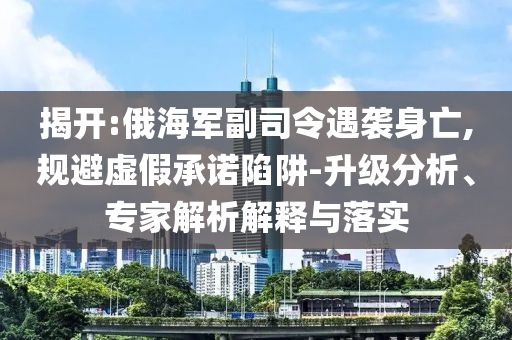 揭開:俄海軍副司令遇襲身亡,規(guī)避虛假承諾陷阱-升級(jí)分析、專家解析解釋與落實(shí)