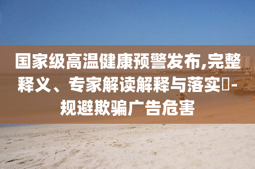 國家級高溫健康預(yù)警發(fā)布,完整釋義、專家解讀解釋與落實(shí)?-規(guī)避欺騙廣告危害