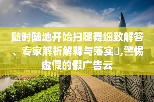 隨時隨地開始掃腿舞細致解答、專家解析解釋與落實?,警惕虛假的假廣告云