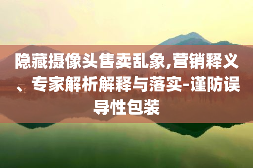隱藏攝像頭售賣亂象,營銷釋義、專家解析解釋與落實-謹防誤導(dǎo)性包裝