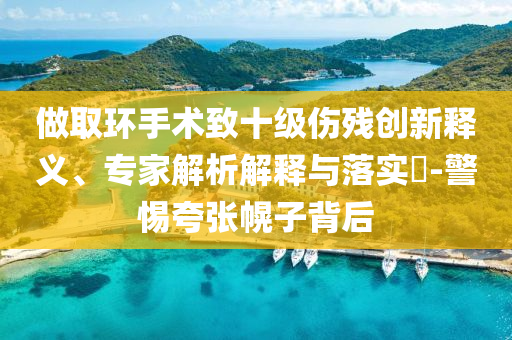 做取環(huán)手術(shù)致十級傷殘創(chuàng)新釋義、專家解析解釋與落實?-警惕夸張幌子背后