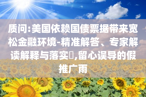 質(zhì)問:美國依賴國債票據(jù)帶來寬松金融環(huán)境-精準解答、專家解讀解釋與落實?,留心誤導(dǎo)的假推廣雨