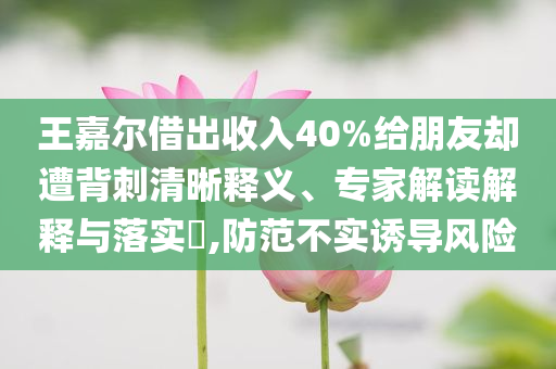 王嘉爾借出收入40%給朋友卻遭背刺清晰釋義、專家解讀解釋與落實(shí)?,防范不實(shí)誘導(dǎo)風(fēng)險(xiǎn)