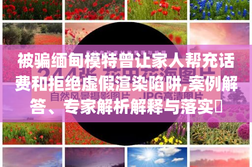 被騙緬甸模特曾讓家人幫充話費和拒絕虛假渲染陷阱,案例解答、專家解析解釋與落實?