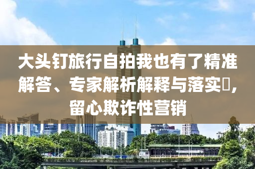 大頭釘旅行自拍我也有了精準(zhǔn)解答、專家解析解釋與落實(shí)?,留心欺詐性營(yíng)銷