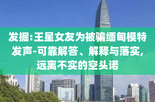 發(fā)掘:王星女友為被騙緬甸模特發(fā)聲-可靠解答、解釋與落實,遠(yuǎn)離不實的空頭諾