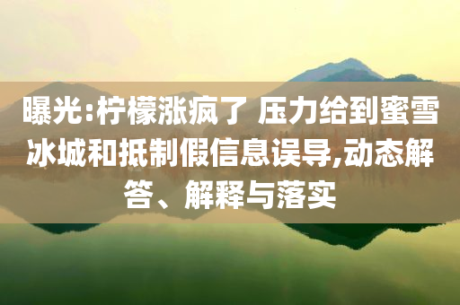 曝光:檸檬漲瘋了 壓力給到蜜雪冰城和抵制假信息誤導(dǎo),動(dòng)態(tài)解答、解釋與落實(shí)