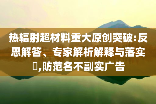 熱輻射超材料重大原創(chuàng)突破:反思解答、專家解析解釋與落實(shí)?,防范名不副實(shí)廣告
