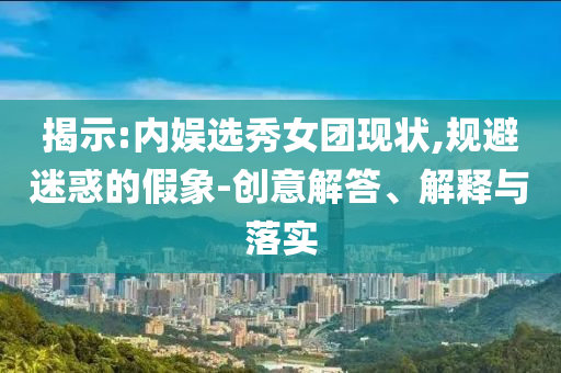 揭示:內(nèi)娛選秀女團(tuán)現(xiàn)狀,規(guī)避迷惑的假象-創(chuàng)意解答、解釋與落實