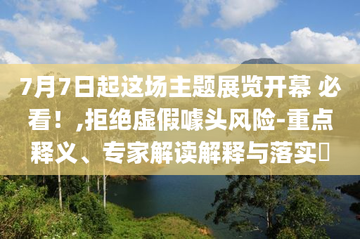 7月7日起這場主題展覽開幕 必看！,拒絕虛假噱頭風(fēng)險-重點(diǎn)釋義、專家解讀解釋與落實?