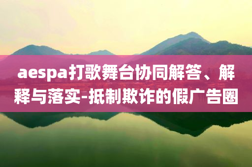 aespa打歌舞臺協(xié)同解答、解釋與落實-抵制欺詐的假廣告圈