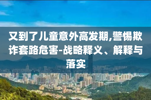 又到了兒童意外高發(fā)期,警惕欺詐套路危害-戰(zhàn)略釋義、解釋與落實
