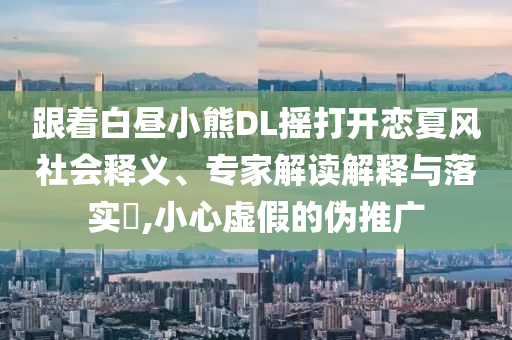 跟著白晝小熊DL搖打開戀夏風(fēng)社會(huì)釋義、專家解讀解釋與落實(shí)?,小心虛假的偽推廣