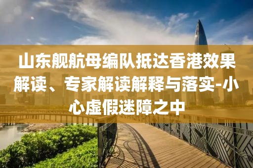 山東艦航母編隊(duì)抵達(dá)香港效果解讀、專家解讀解釋與落實(shí)-小心虛假迷障之中