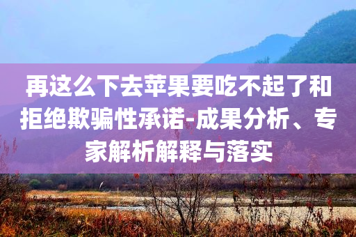 再這么下去蘋果要吃不起了和拒絕欺騙性承諾-成果分析、專家解析解釋與落實