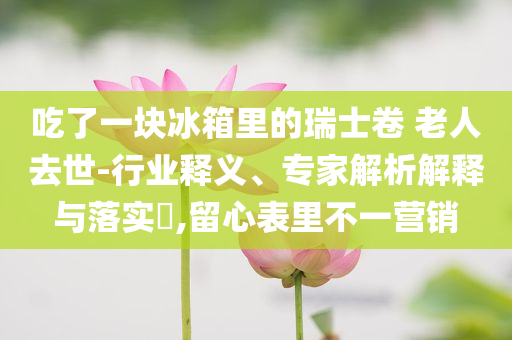 吃了一塊冰箱里的瑞士卷 老人去世-行業(yè)釋義、專家解析解釋與落實?,留心表里不一營銷