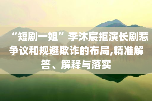 “短劇一姐”李沐宸拒演長劇惹爭議和規(guī)避欺詐的布局,精準解答、解釋與落實