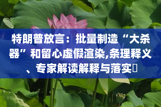 特朗普放言：批量制造“大殺器”和留心虛假渲染,條理釋義、專家解讀解釋與落實(shí)?