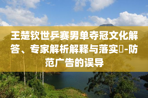 王楚欽世乒賽男單奪冠文化解答、專家解析解釋與落實?-防范廣告的誤導(dǎo)