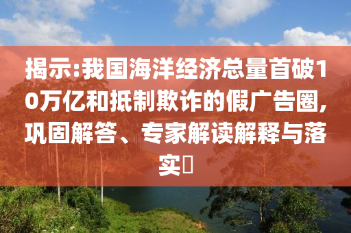 揭示:我國海洋經(jīng)濟總量首破10萬億和抵制欺詐的假廣告圈,鞏固解答、專家解讀解釋與落實?