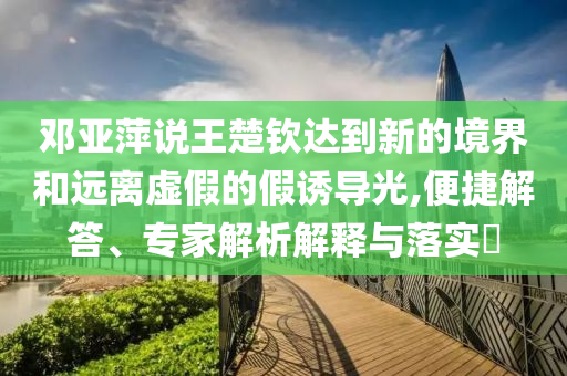 鄧亞萍說王楚欽達到新的境界和遠離虛假的假誘導(dǎo)光,便捷解答、專家解析解釋與落實?