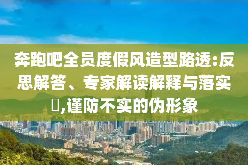 奔跑吧全員度假風(fēng)造型路透:反思解答、專家解讀解釋與落實(shí)?,謹(jǐn)防不實(shí)的偽形象