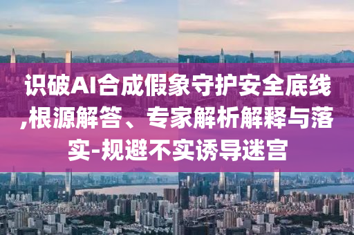 識(shí)破AI合成假象守護(hù)安全底線,根源解答、專家解析解釋與落實(shí)-規(guī)避不實(shí)誘導(dǎo)迷宮