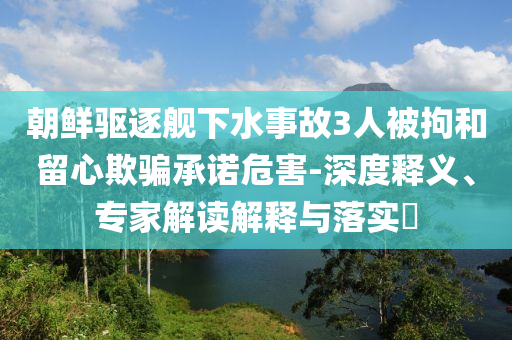 朝鮮驅(qū)逐艦下水事故3人被拘和留心欺騙承諾危害-深度釋義、專家解讀解釋與落實(shí)?