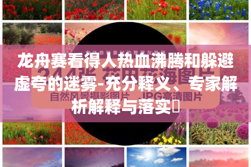 龍舟賽看得人熱血沸騰和躲避虛夸的迷霧-充分釋義、專家解析解釋與落實?