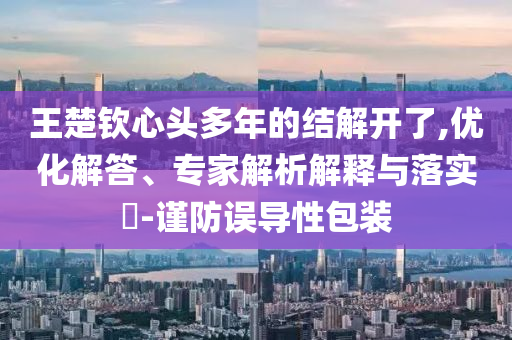 王楚欽心頭多年的結(jié)解開了,優(yōu)化解答、專家解析解釋與落實?-謹防誤導(dǎo)性包裝