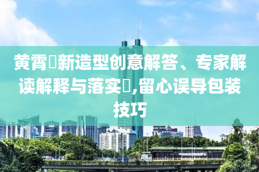 黃霄雲(yún)新造型創(chuàng)意解答、專家解讀解釋與落實(shí)?,留心誤導(dǎo)包裝技巧