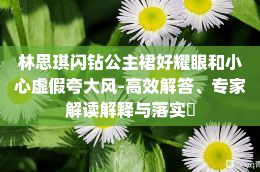 林思琪閃鉆公主裙好耀眼和小心虛假夸大風(fēng)-高效解答、專家解讀解釋與落實(shí)?