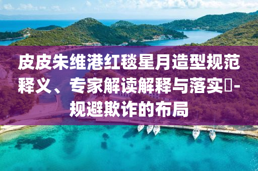 皮皮朱維港紅毯星月造型規(guī)范釋義、專家解讀解釋與落實(shí)?-規(guī)避欺詐的布局