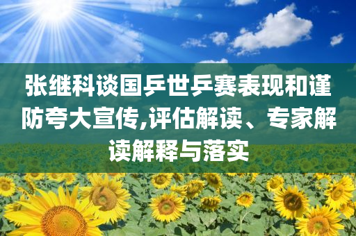張繼科談國乒世乒賽表現(xiàn)和謹(jǐn)防夸大宣傳,評估解讀、專家解讀解釋與落實