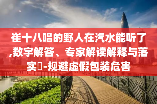崔十八唱的野人在汽水能聽了,數(shù)字解答、專家解讀解釋與落實?-規(guī)避虛假包裝危害