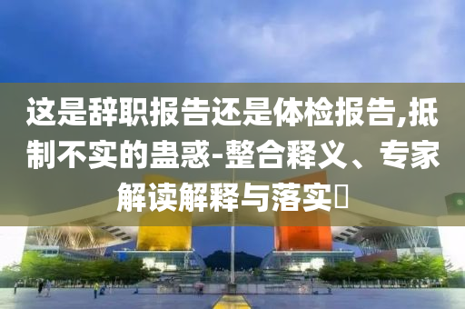 這是辭職報(bào)告還是體檢報(bào)告,抵制不實(shí)的蠱惑-整合釋義、專家解讀解釋與落實(shí)?
