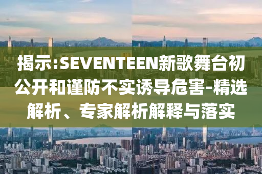 揭示:SEVENTEEN新歌舞臺初公開和謹防不實誘導危害-精選解析、專家解析解釋與落實